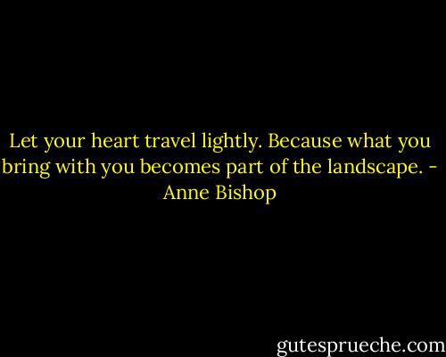 Let your heart travel lightly. Because what you bring with you becomes part of the landscape. - Anne Bishop
