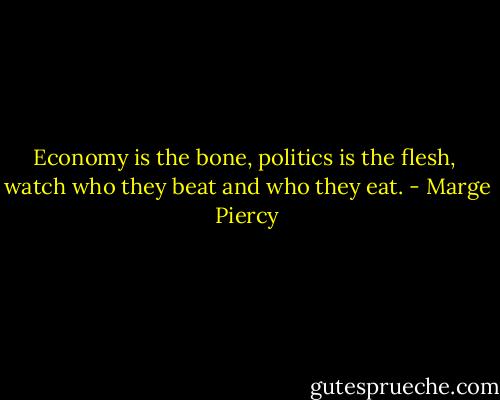 Economy is the bone, politics is the flesh, <br />watch who they beat and who they eat. - Marge Piercy