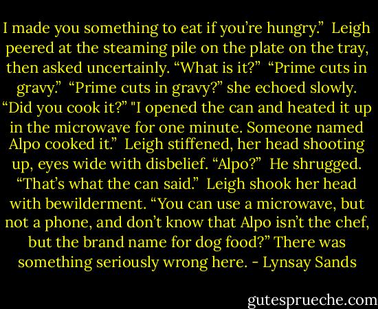 I made you something to eat if you’re hungry.” <br />Leigh peered at the steaming pile on the plate on the tray, then asked uncertainly. “What is it?” <br />“Prime cuts in gravy.” <br />“Prime cuts in gravy?” she echoed slowly. “Did you cook it?”<br />"I opened the can and heated it up in the microwave for one minute. Someone named Alpo cooked it.” <br />Leigh stiffened, her head shooting up, eyes wide with disbelief. “Alpo?” <br />He shrugged. “That’s what the can said.” <br />Leigh shook her head with bewilderment. “You can use a microwave, but not a phone, and don’t know that Alpo isn’t the chef, but the brand name for dog food?” There was something seriously wrong here. - Lynsay Sands