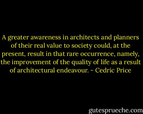 A greater awareness in architects and planners of their real value to society could, at the present, result in that rare occurrence, namely, the improvement of the quality of life as a result of architectural endeavour. - Cedric Price