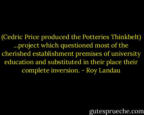 (Cedric Price produced the Potteries Thinkbelt) ...project which questioned most of the cherished establishment premises of university education and substituted in their place their complete inversion. - Roy Landau