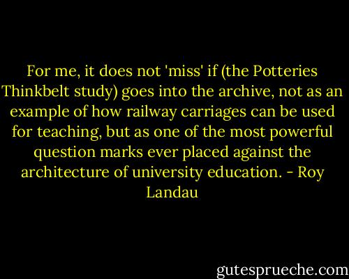 For me, it does not 'miss' if (the Potteries Thinkbelt study) goes into the archive, not as an example of how railway carriages can be used for teaching, but as one of the most powerful question marks ever placed against the architecture of university education. - Roy Landau