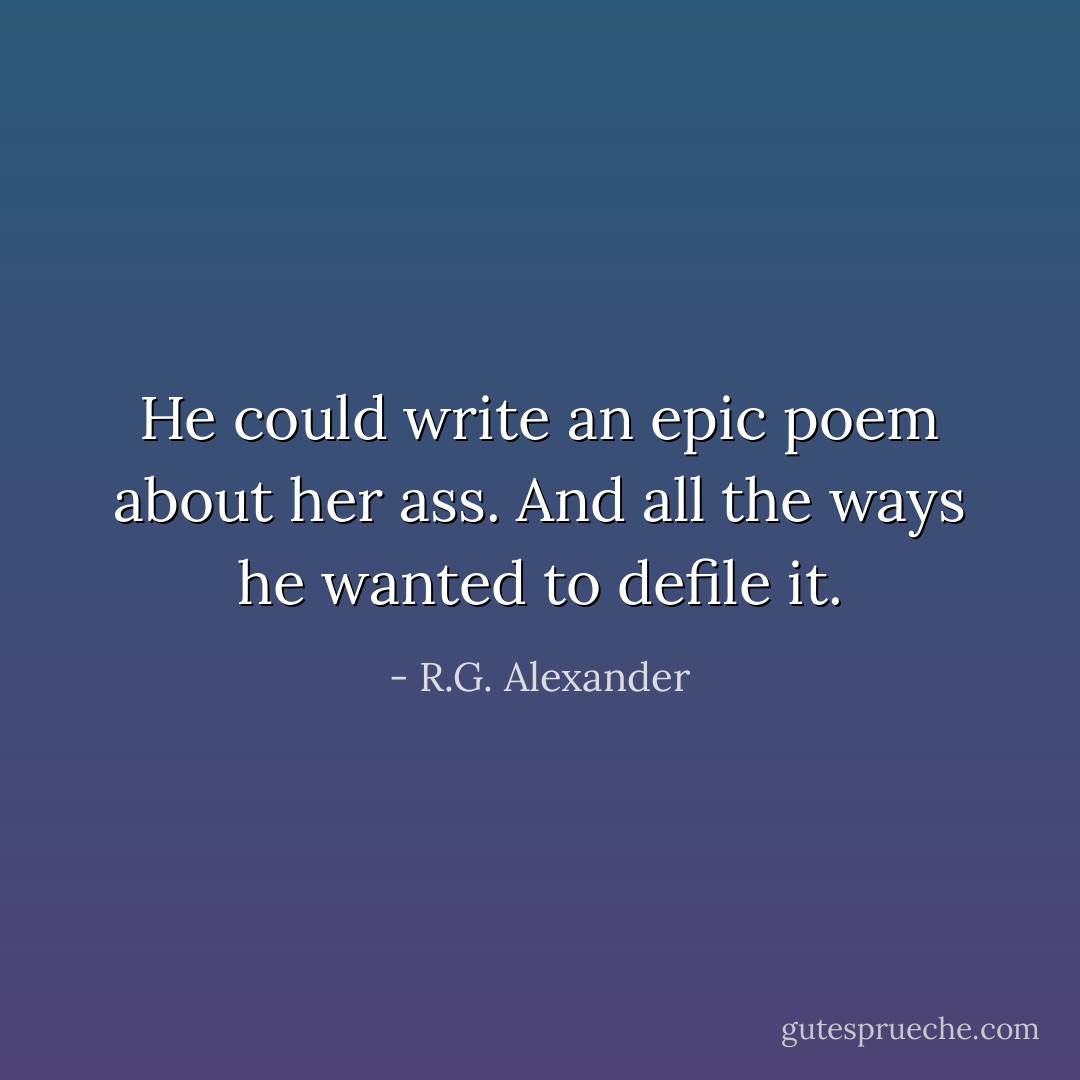 He could write an epic poem about her ass. And all the ways he wanted to defile it. - R.G. Alexander