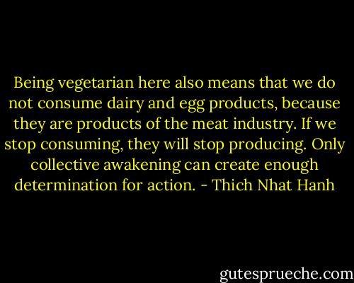 Being vegetarian here also means that we do not consume dairy and egg products, because they are products of the meat industry. If we stop consuming, they will stop producing. Only collective awakening can create enough determination for action. - Thich Nhat Hanh