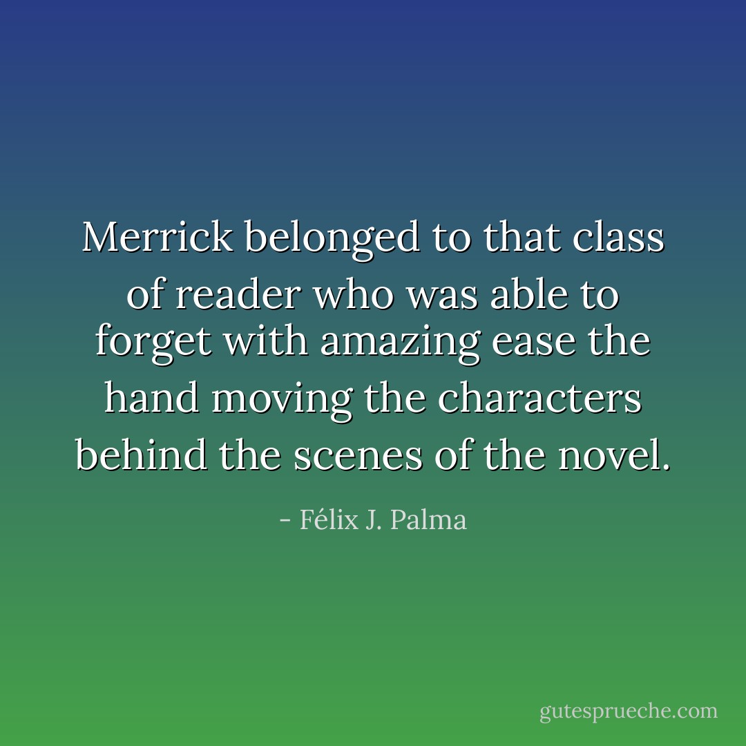 Merrick belonged to that class of reader who was able to forget with amazing ease the hand moving the characters behind the scenes of the novel. - Félix J. Palma