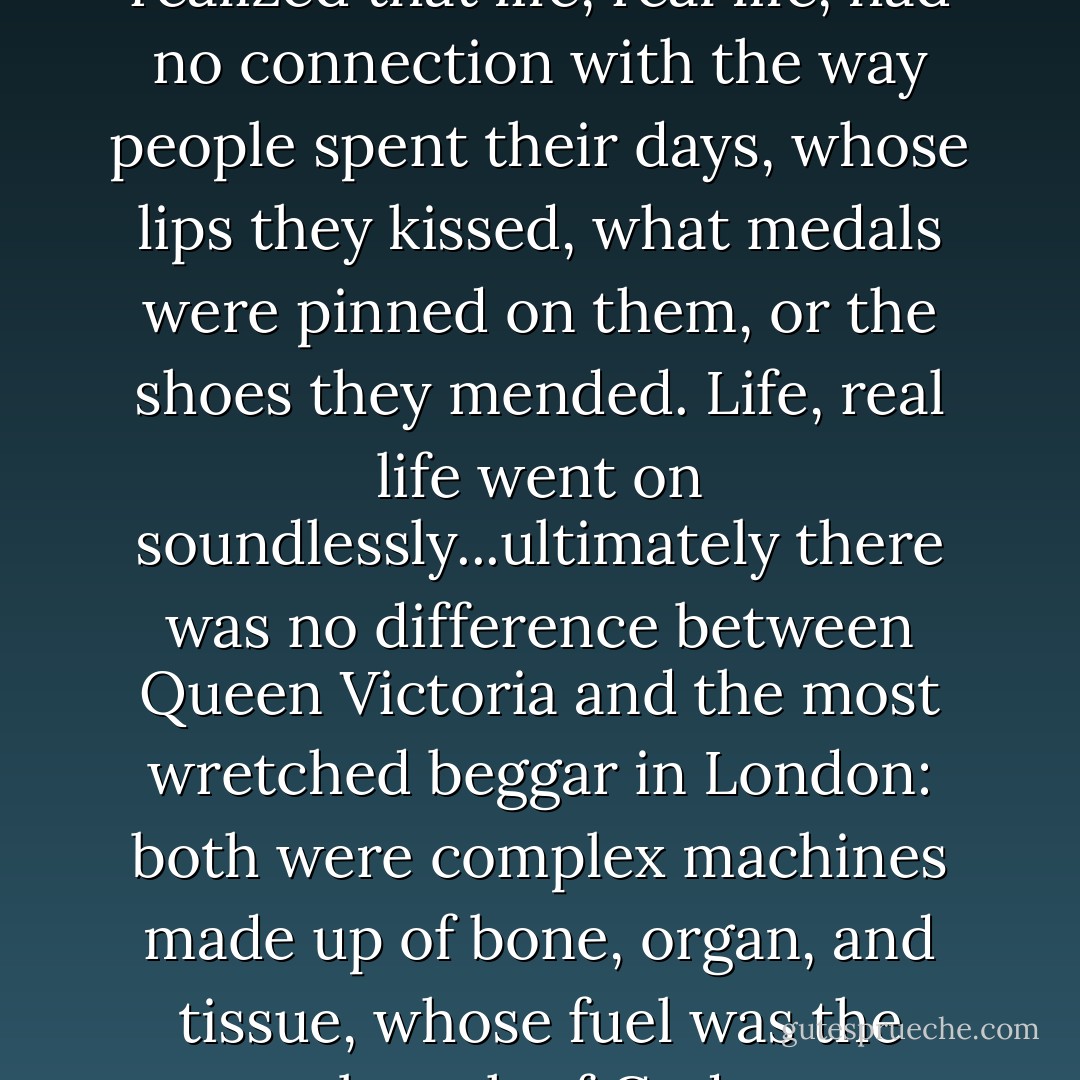 For the very first time Andrew realized that life, real life, had no connection with the way people spent their days, whose lips they kissed, what medals were pinned on them, or the shoes they mended. Life, real life went on soundlessly...ultimately there was no difference between Queen Victoria and the most wretched beggar in London: both were complex machines made up of bone, organ, and tissue, whose fuel was the breath of God. - Félix J. Palma