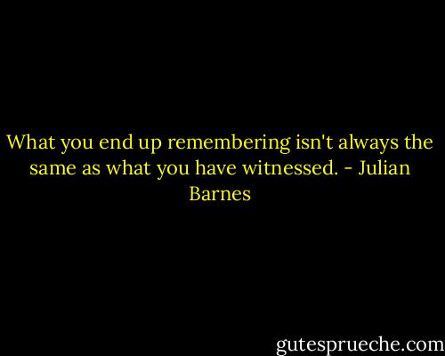 What you end up remembering isn't always the same as what you have witnessed. - Julian Barnes