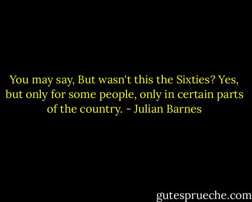You may say, But wasn't this the Sixties? Yes, but only for some people, only in certain parts of the country. - Julian Barnes