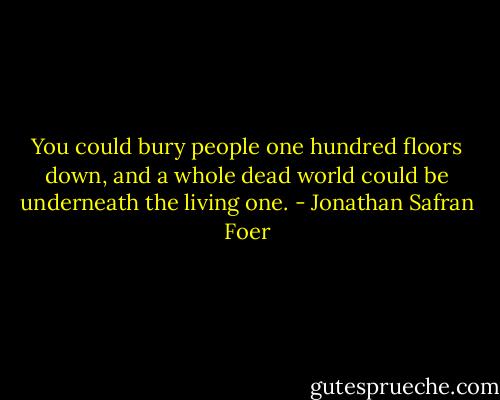 You could bury people one hundred floors down, and a whole dead world could be underneath the living one. - Jonathan Safran Foer
