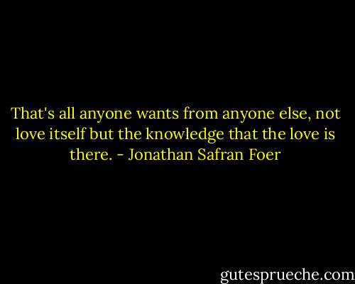 That's all anyone wants from anyone else, not love itself but the knowledge that the love is there. - Jonathan Safran Foer