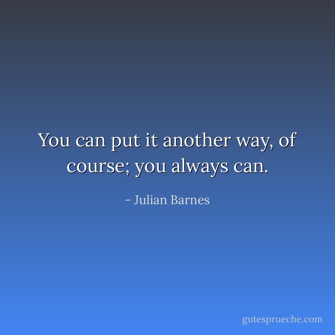 You can put it another way, of course; you always can. - Julian Barnes