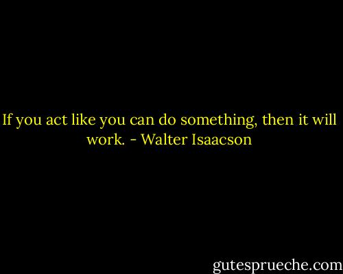If you act like you can do something, then it will work. - Walter Isaacson
