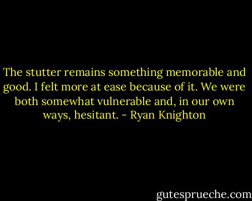The stutter remains something memorable and good. I felt more at ease because of it. We were both somewhat vulnerable and, in our own ways, hesitant. - Ryan Knighton