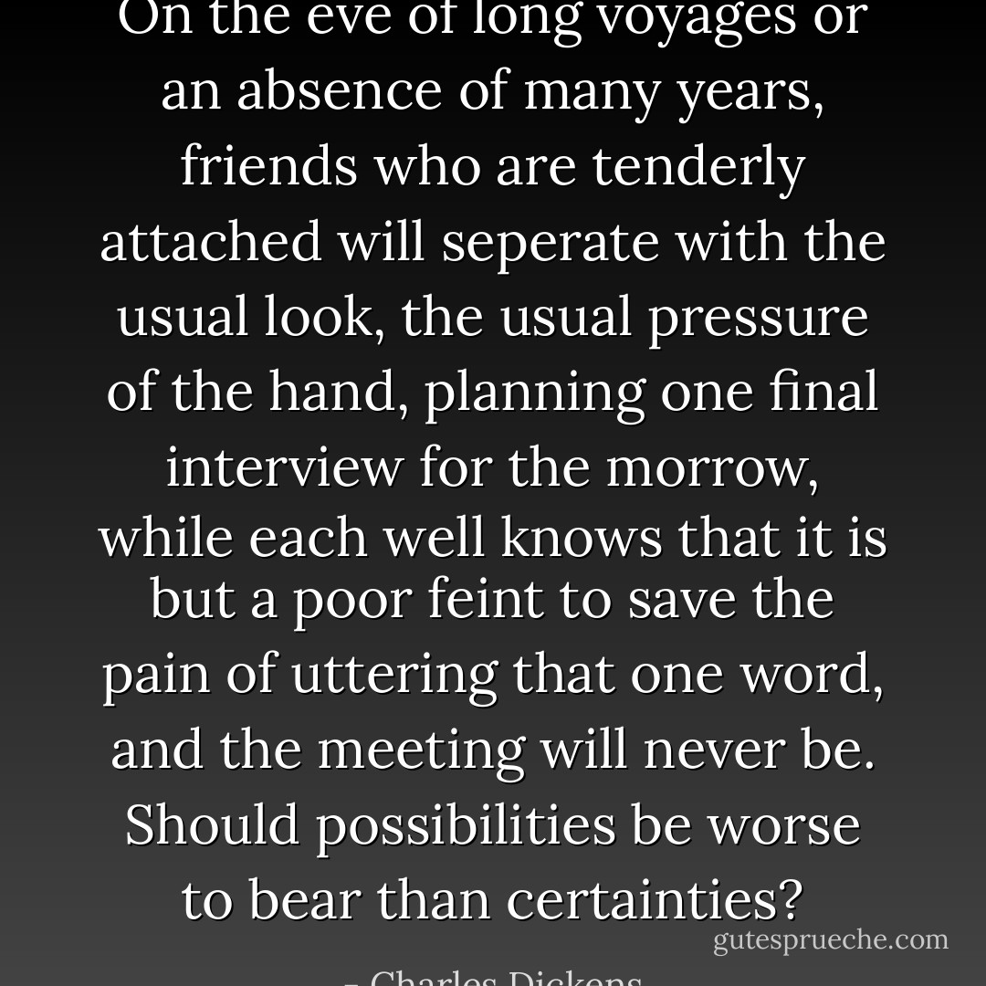 On the eve of long voyages or an absence of many years, friends who are tenderly attached will seperate with the usual look, the usual pressure of the hand, planning one final interview for the morrow, while each well knows that it is but a poor feint to save the pain of uttering that one word, and the meeting will never be. Should possibilities be worse to bear than certainties? - Charles Dickens