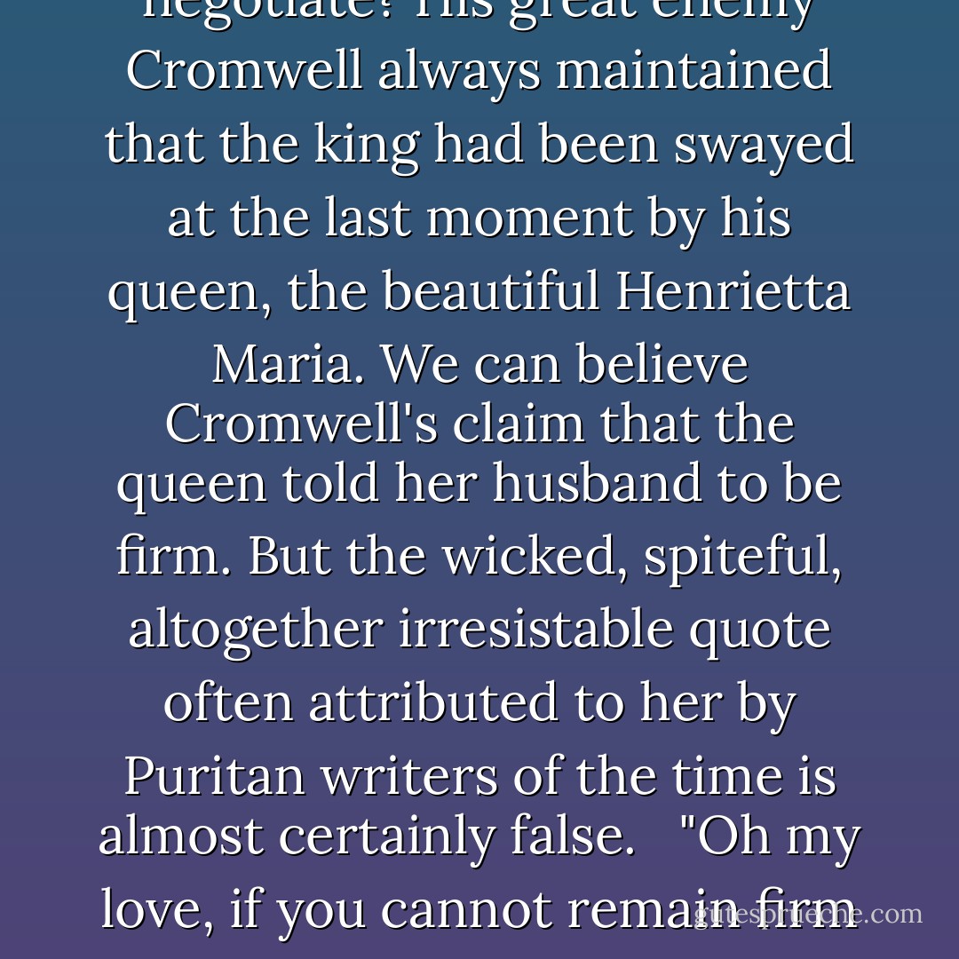 Was Charles I too stubborn to listen to reason? Could Civil War have been averted if the king had been more willing to negotiate? His great enemy Cromwell always maintained that the king had been swayed at the last moment by his queen, the beautiful Henrietta Maria. We can believe Cromwell's claim that the queen told her husband to be firm. But the wicked, spiteful, altogether irresistable quote often attributed to her by Puritan writers of the time is almost certainly false. <br /><br />"Oh my love, if you cannot remain firm in the bedchamber, at least try to remain firm with your subjects! - Antonia Fraser