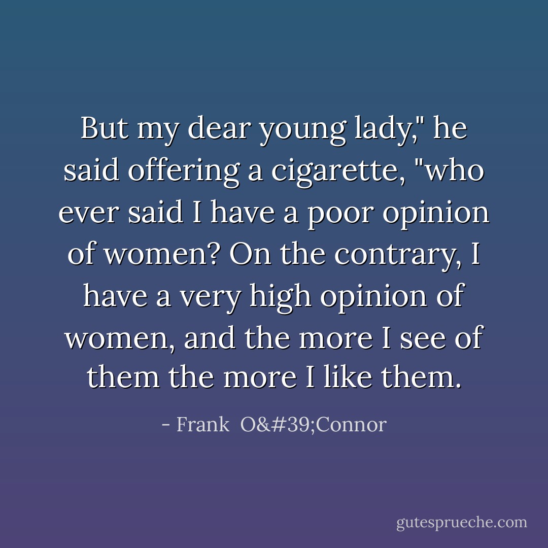 But my dear young lady," he said offering a cigarette, "who ever said I have a poor opinion of women? On the contrary, I have a very high opinion of women, and the more I see of them the more I like them. - Frank  O'Connor