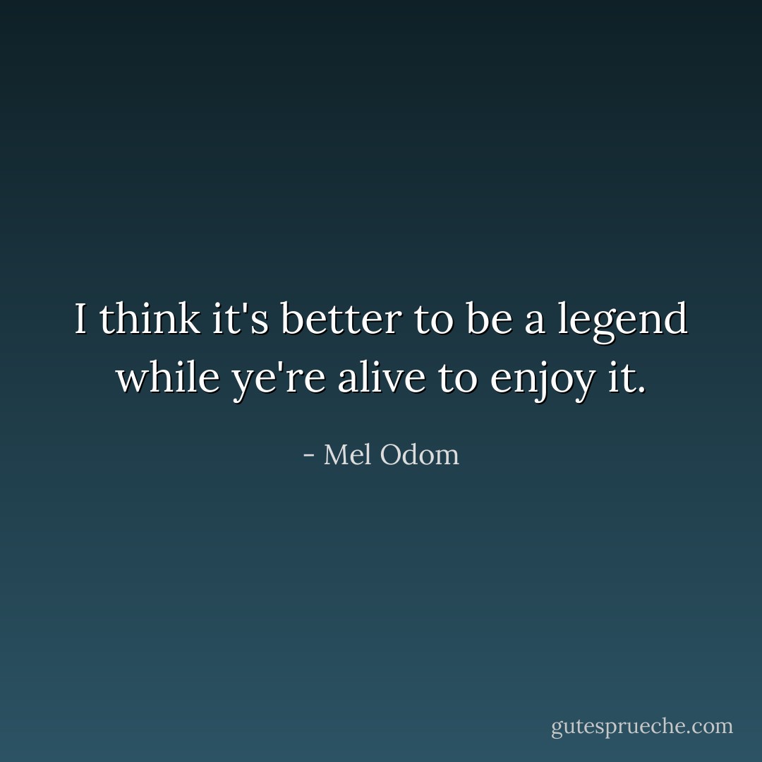 I think it's better to be a legend while ye're alive to enjoy it. - Mel Odom