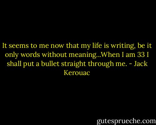 It seems to me now that my life is writing, be it only words without meaning...When I am 33 I shall put a bullet straight through me. - Jack Kerouac