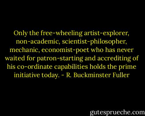 Only the free-wheeling artist-explorer, non-academic, scientist-philosopher, mechanic, economist-poet who has never waited for patron-starting and accrediting of his co-ordinate capabilities holds the prime initiative today. - R. Buckminster Fuller