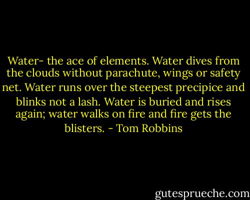 Water- the ace of elements. Water dives from the clouds without parachute, wings or safety net. Water runs over the steepest precipice and blinks not a lash. Water is buried and rises again; water walks on fire and fire gets the blisters. - Tom Robbins
