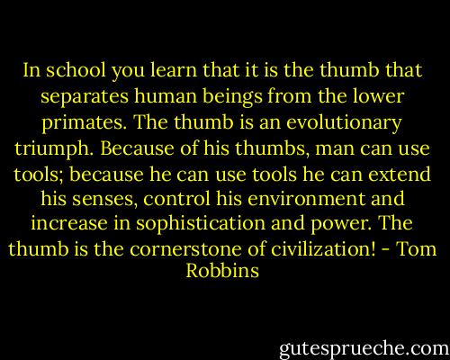 In school you learn that it is the thumb that separates human beings from the lower primates. The thumb is an evolutionary triumph. Because of his thumbs, man can use tools; because he can use tools he can extend his senses, control his environment and increase in sophistication and power. The thumb is the cornerstone of civilization! - Tom Robbins