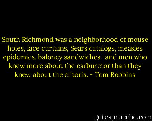 South Richmond was a neighborhood of mouse holes, lace curtains, Sears catalogs, measles epidemics, baloney sandwiches- and men who knew more about the carburetor than they knew about the clitoris. - Tom Robbins