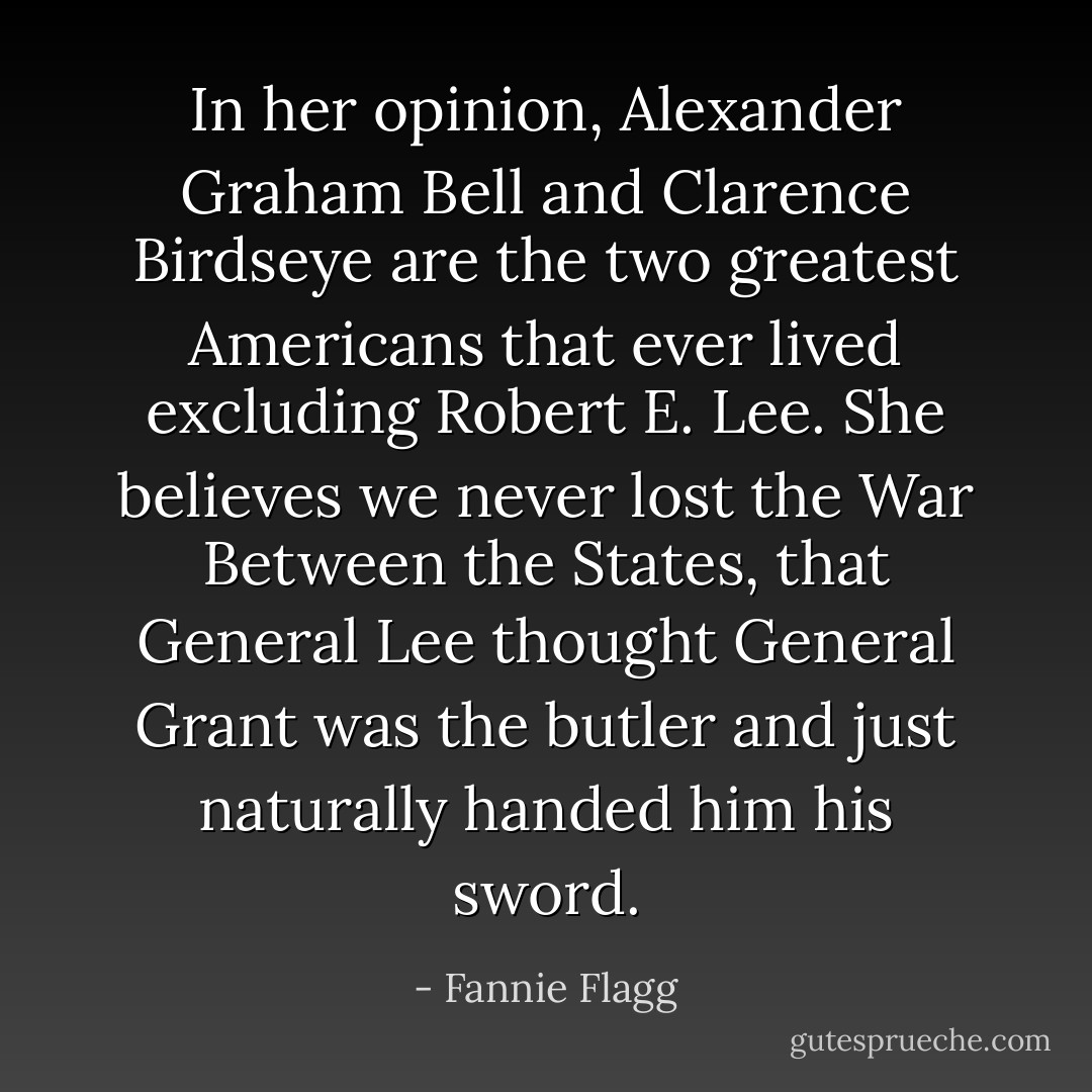 In her opinion, Alexander Graham Bell and Clarence Birdseye are the two greatest Americans that ever lived excluding Robert E. Lee. She believes we never lost the War Between the States, that General Lee thought <a href="https://www.goodreads.com/author/show/6926.General_Grant" title="General Grant" rel="nofollow noopener">General Grant</a> was the butler and just naturally handed him his sword. - Fannie Flagg
