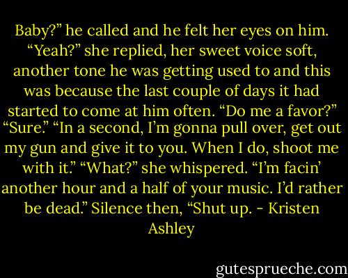 Baby?” he called and he felt her eyes on him.<br />“Yeah?” she replied, her sweet voice soft, another tone he was getting used to and this was because the last couple of days it had started to come at him often.<br />“Do me a favor?”<br />“Sure.”<br />“In a second, I’m gonna pull over, get out my gun and give it to you. When I do, shoot me with it.”<br />“What?” she whispered.<br />“I’m facin’ another hour and a half of your music. I’d rather be dead.”<br />Silence then, “Shut up. - Kristen Ashley