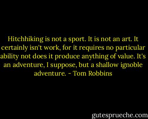 Hitchhiking is not a sport. It is not an art. It certainly isn't work, for it requires no particular ability not does it produce anything of value. It's an adventure, I suppose, but a shallow ignoble adventure. - Tom Robbins