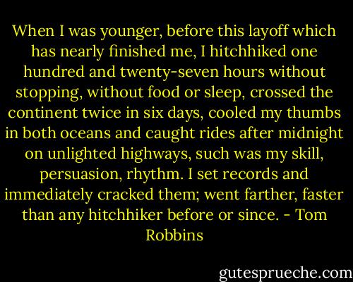 When I was younger, before this layoff which has nearly finished me, I hitchhiked one hundred and twenty-seven hours without stopping, without food or sleep, crossed the continent twice in six days, cooled my thumbs in both oceans and caught rides after midnight on unlighted highways, such was my skill, persuasion, rhythm. I set records and immediately cracked them; went farther, faster than any hitchhiker before or since. - Tom Robbins