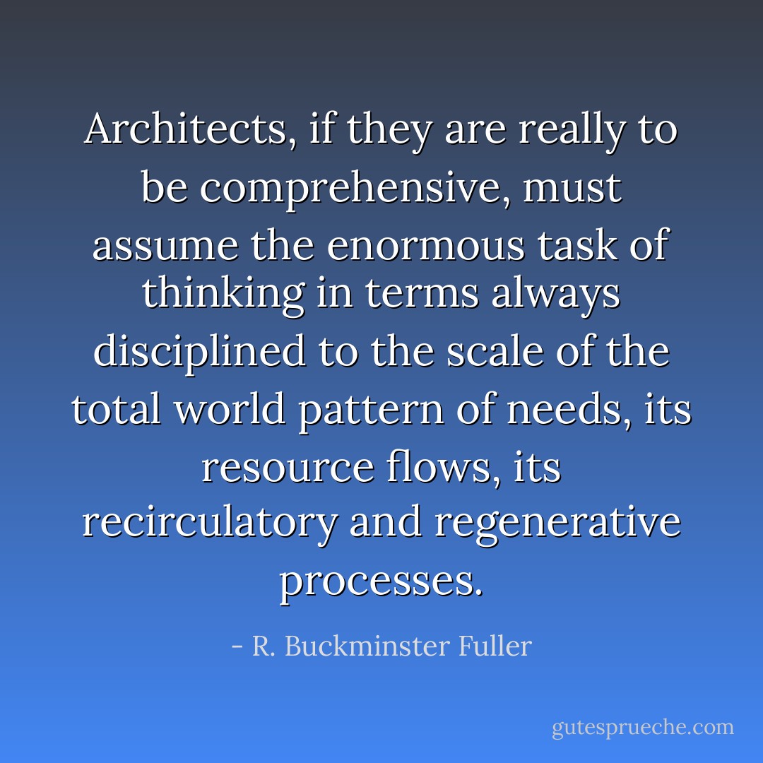 Architects, if they are really to be comprehensive, must assume the enormous task of thinking in terms always disciplined to the scale of the total world pattern of needs, its resource flows, its recirculatory and regenerative processes. - R. Buckminster Fuller