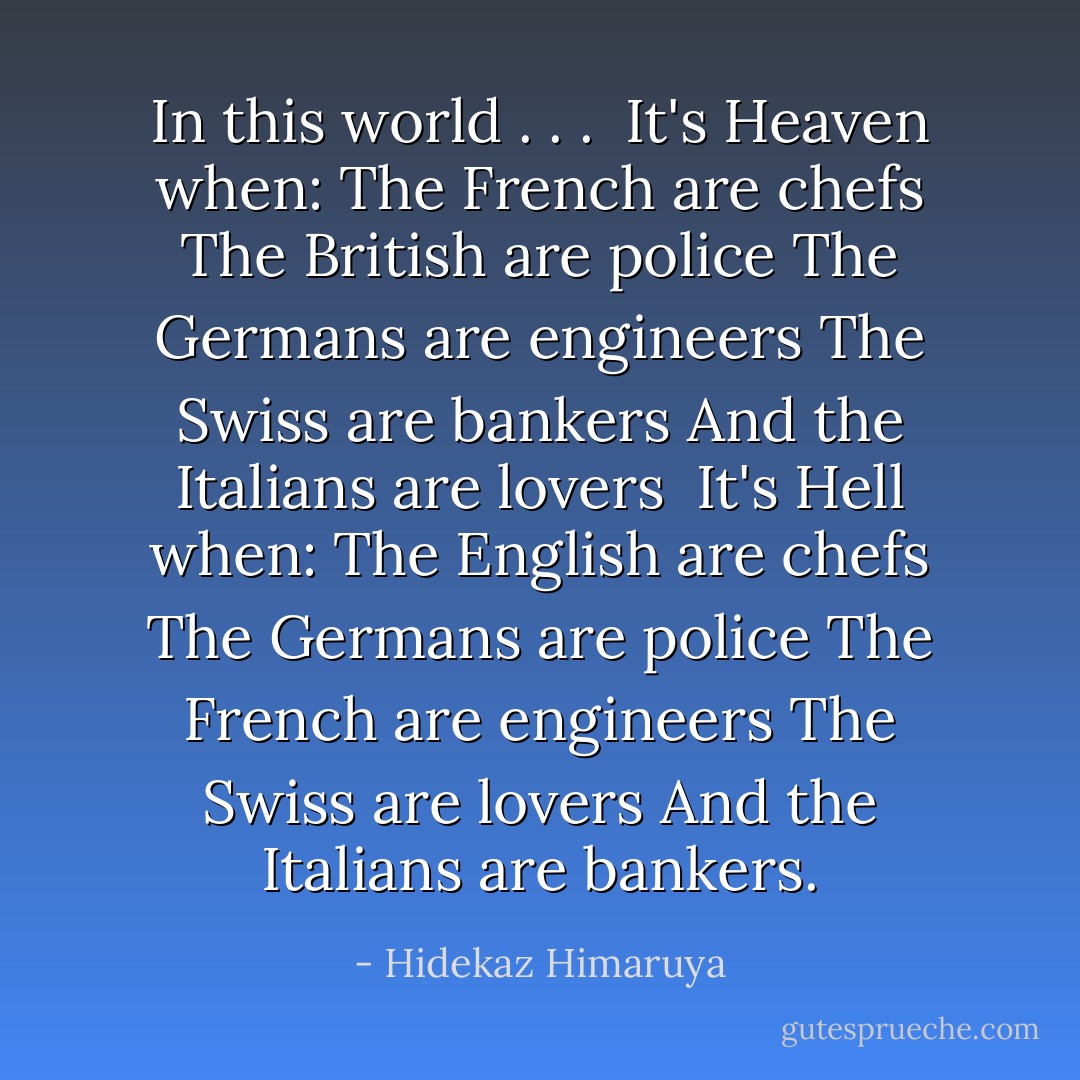 In this world . . .<br /><br />It's <b>Heaven</b> when:<br />The French are chefs<br />The British are police<br />The Germans are engineers<br />The Swiss are bankers<br />And the Italians are lovers<br /><br />It's <b>Hell</b> when:<br />The English are chefs<br />The Germans are police<br />The French are engineers<br />The Swiss are lovers<br />And the Italians are bankers. - Hidekaz Himaruya