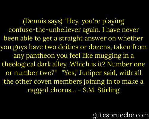 (Dennis says) "Hey, you're playing confuse-the-unbeliever again. I have never been able to get a straight answer on whether you guys have two deities or dozens, taken from any pantheon you feel like mugging in a theological dark alley. Which is it? Number one or number two?" <br /><br />"Yes," Juniper said, with all the other coven members joining in to make a ragged chorus... - S.M. Stirling
