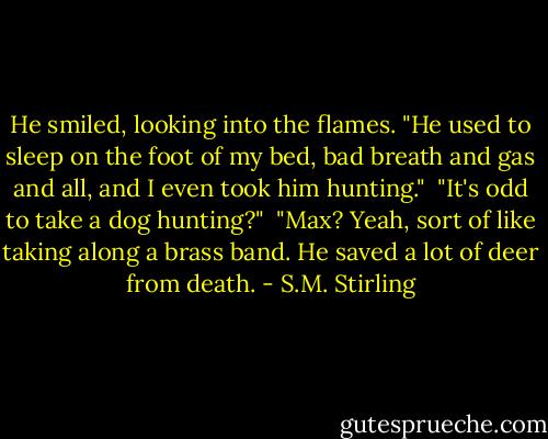 He smiled, looking into the flames. "He used to sleep on the foot of my bed, bad breath and gas and all, and I even took him hunting."<br /><br />"It's odd to take a dog hunting?"<br /><br />"Max? Yeah, sort of like taking along a brass band. He saved a lot of deer from death. - S.M. Stirling