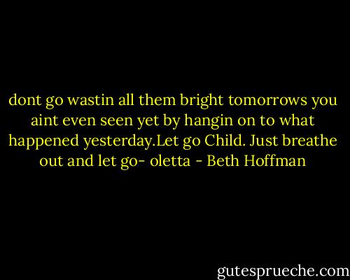 dont go wastin all them bright tomorrows you aint even seen yet by hangin on to what happened yesterday.Let go Child. Just breathe out and let go- oletta - Beth Hoffman