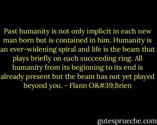 Past humanity is not only implicit in each new man born but is contained in him. Humanity is an ever-widening spiral and life is the beam that plays briefly on each succeeding ring. All humanity from its beginning to its end is already present but the beam has not yet played beyond you. - Flann O'Brien