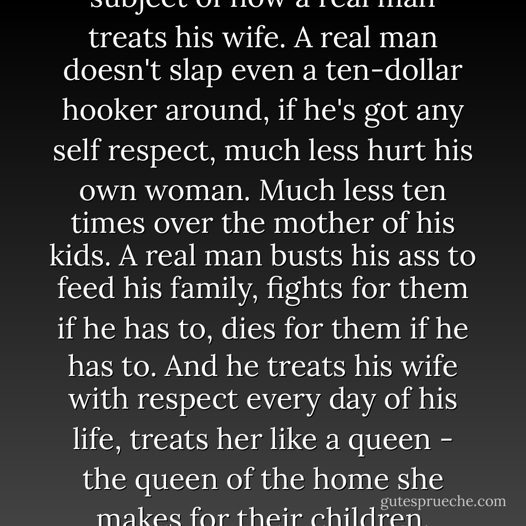 Now let's move on to the subject of how a real man treats his wife. A real man doesn't slap even a ten-dollar hooker around, if he's got any self respect, much less hurt his own woman. Much less ten times over the mother of his kids. A real man busts his ass to feed his family, fights for them if he has to, dies for them if he has to. And he treats his wife with respect every day of his life, treats her like a queen - the queen of the home she makes for their children. - S.M. Stirling