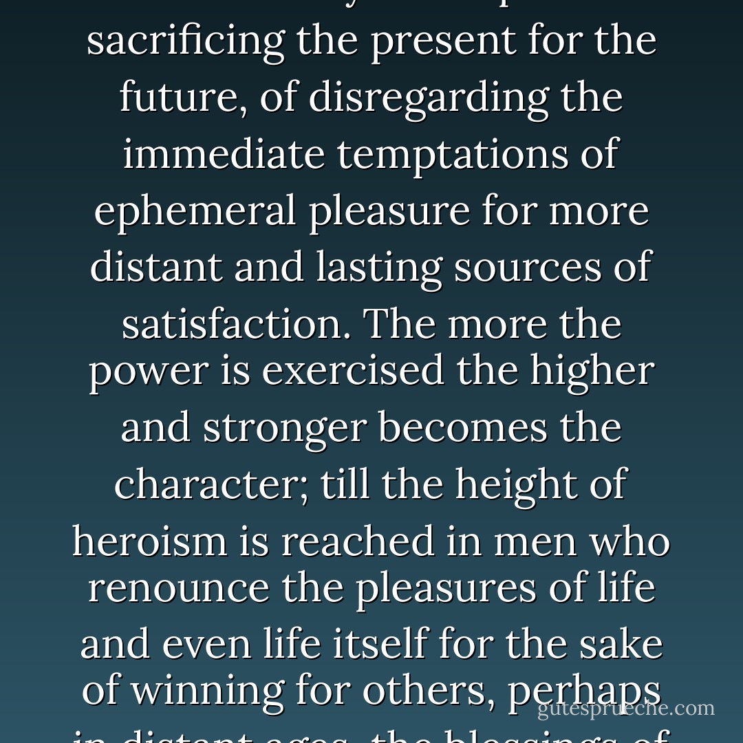 For strength of character in the race as in the individual consists mainly in the power of sacrificing the present for the future, of disregarding the immediate temptations of ephemeral pleasure for more distant and lasting sources of satisfaction. The more the power is exercised the higher and stronger becomes the character; till the height of heroism is reached in men who renounce the pleasures of life and even life itself for the sake of winning for others, perhaps in distant ages, the blessings of freedom and truth. - James George Frazer