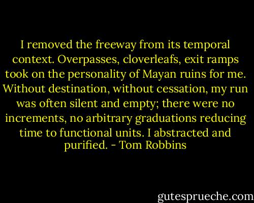 I removed the freeway from its temporal context. Overpasses, cloverleafs, exit ramps took on the personality of Mayan ruins for me. Without destination, without cessation, my run was often silent and empty; there were no increments, no arbitrary graduations reducing time to functional units. I abstracted and purified. - Tom Robbins