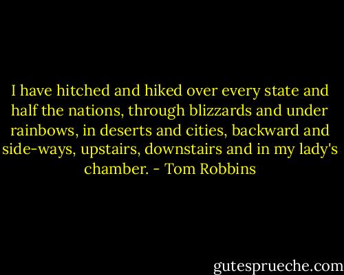 I have hitched and hiked over every state and half the nations, through blizzards and under rainbows, in deserts and cities, backward and side-ways, upstairs, downstairs and in my lady's chamber. - Tom Robbins