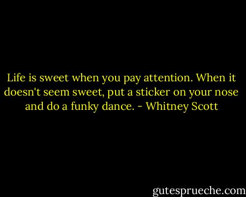 Life is sweet when you pay attention. When it doesn't seem sweet, put a sticker on your nose and do a funky dance. - Whitney Scott