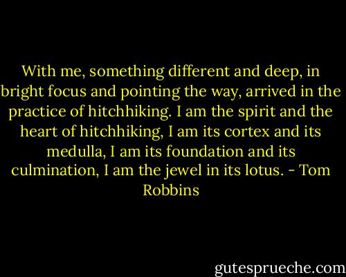 With me, something different and deep, in bright focus and pointing the way, arrived in the practice of hitchhiking. I am the spirit and the heart of hitchhiking, I am its cortex and its medulla, I am its foundation and its culmination, I am the jewel in its lotus. - Tom Robbins