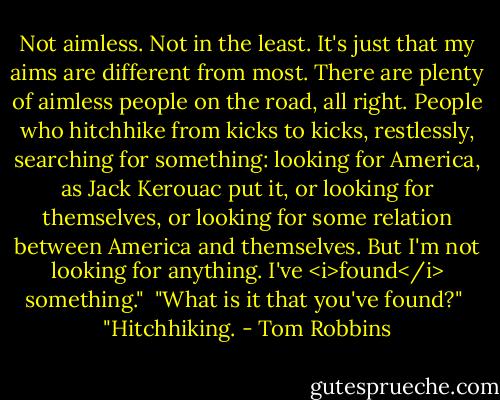 Not aimless. Not in the least. It's just that my aims are different from most. There are plenty of aimless people on the road, all right. People who hitchhike from kicks to kicks, restlessly, searching for something: looking for America, as Jack Kerouac put it, or looking for themselves, or looking for some relation between America and themselves. But I'm not looking for anything. I've <i>found</i> something."<br /><br />"What is it that you've found?"<br /><br />"Hitchhiking. - Tom Robbins