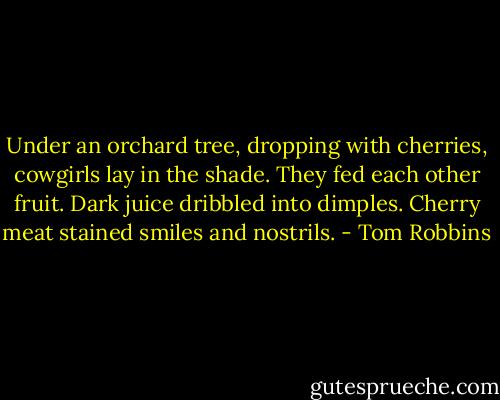 Under an orchard tree, dropping with cherries, cowgirls lay in the shade. They fed each other fruit. Dark juice dribbled into dimples. Cherry meat stained smiles and nostrils. - Tom Robbins