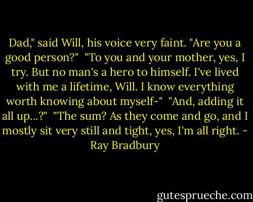 Dad," said Will, his voice very faint. "Are you a good person?"<br /><br />"To you and your mother, yes, I try. But no man's a hero to himself. I've lived with me a lifetime, Will. I know everything worth knowing about myself-"<br /><br />"And, adding it all up...?"<br /><br />"The sum? As they come and go, and I mostly sit very still and tight, yes, I'm all right. - Ray Bradbury