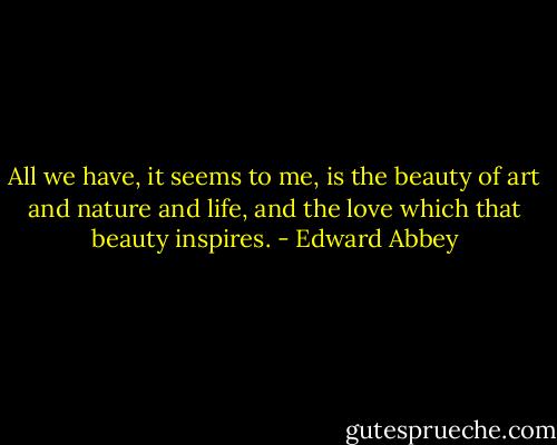 All we have, it seems to me, is the beauty of art and nature and life, and the love which that beauty inspires. - Edward Abbey