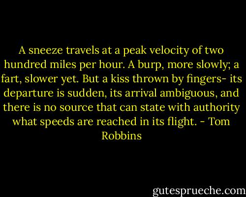A sneeze travels at a peak velocity of two hundred miles per hour. A burp, more slowly; a fart, slower yet. But a kiss thrown by fingers- its departure is sudden, its arrival ambiguous, and there is no source that can state with authority what speeds are reached in its flight. - Tom Robbins