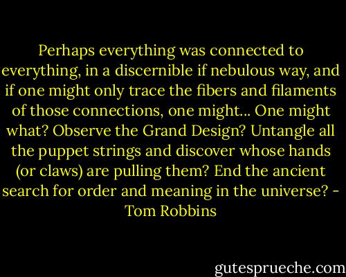 Perhaps everything was connected to everything, in a discernible if nebulous way, and if one might only trace the fibers and filaments of those connections, one might... One might what? Observe the Grand Design? Untangle all the puppet strings and discover whose hands (or claws) are pulling them? End the ancient search for order and meaning in the universe? - Tom Robbins