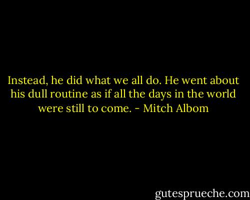Instead, he did what we all do. He went about his dull routine as if all the days in the world were still to come. - Mitch Albom