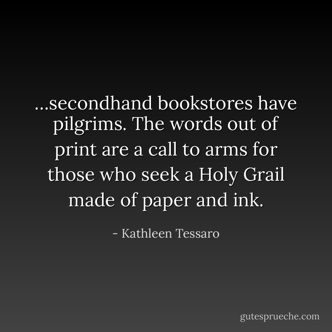 …secondhand bookstores have pilgrims. The words out of print are a call to arms for those who seek a Holy Grail made of paper and ink. - Kathleen Tessaro